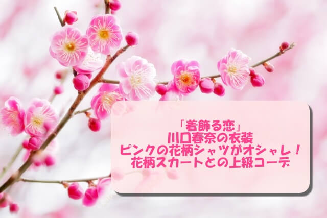 「着飾る恋」川口春奈の衣装！ピンクの花柄シャツがオシャレ！花柄スカートとの上級コーデ