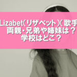 Lizabet（リザベット）（歌手）の両親は？兄弟や姉妹はいるの？学校はどこ？